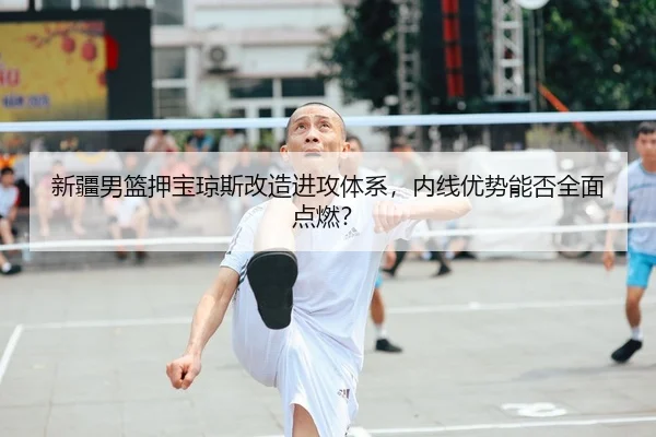 新疆男篮押宝琼斯改造进攻体系，内线优势能否全面点燃？