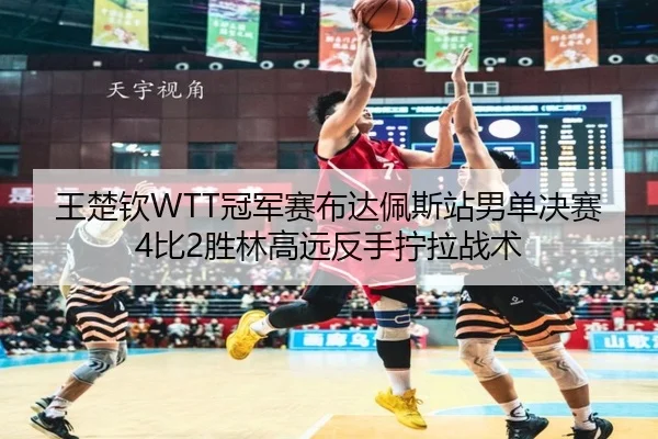 王楚钦WTT冠军赛布达佩斯站男单决赛4比2胜林高远反手拧拉战术